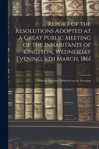 Report of the Resolutions Adopted at a Great Public Meeting of the Inhabitants of Kingston, Wednesday Evening, 6th March, 1861 [microform]