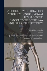 Book Showing How Hon. Attorney-general Mowat Rewarded the Transgressors of the Law and Punished a Detective [microform]: by Causing Him a Loss of $15,947.19 in Fifteen Years for His Temerity in Exposing Acts, so Unlawful, Committed by Some Members...