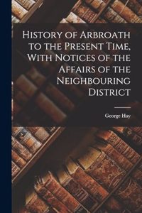 History of Arbroath to the Present Time, With Notices of the Affairs of the Neighbouring District