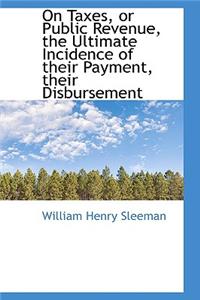 On Taxes, or Public Revenue, the Ultimate Incidence of Their Payment, Their Disbursement