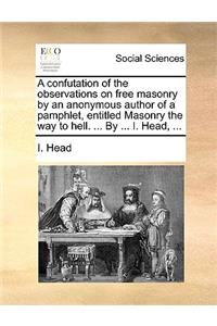 A Confutation of the Observations on Free Masonry by an Anonymous Author of a Pamphlet, Entitled Masonry the Way to Hell. ... by ... I. Head, ...
