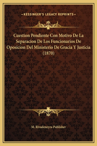 Cuestion Pendiente Con Motivo De La Separacion De Los Funcionarios De Oposicion Del Ministerio De Gracia Y Justicia (1870)