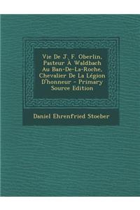 Vie de J. F. Oberlin, Pasteur a Waldbach Au Ban-de-La-Roche, Chevalier de La Legion D'Honneur - Primary Source Edition