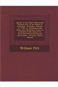 Speech of the Right Honourable William Pitt, in the House of Commons, Thursday, January 31, 1799, on Offering to the House the Resolutions Which He Proposed as the Basis of an Union Between Great Britain and Ireland