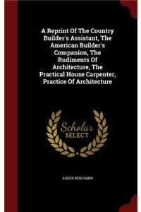 A Reprint Of The Country Builder's Assistant, The American Builder's Companion, The Rudiments Of Architecture, The Practical House Carpenter, Practice Of Architecture