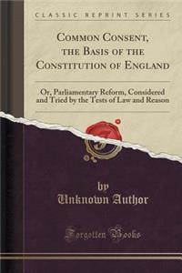 Common Consent, the Basis of the Constitution of England: Or, Parliamentary Reform, Considered and Tried by the Tests of Law and Reason (Classic Reprint)