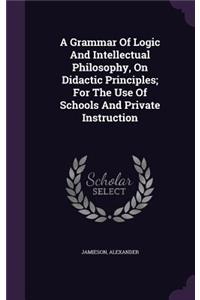 A Grammar Of Logic And Intellectual Philosophy, On Didactic Principles; For The Use Of Schools And Private Instruction