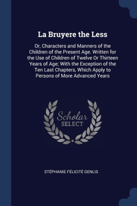 La Bruyere the Less: Or, Characters and Manners of the Children of the Present Age. Written for the Use of Children of Twelve Or Thirteen Years of Age; With the Exceptio