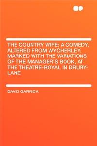 The Country Wife; A Comedy, Altered from Wycherley. Marked with the Variations of the Manager's Book, at the Theatre-Royal in Drury-Lane