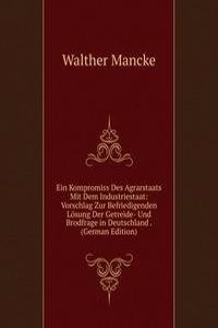 Ein Kompromiss Des Agrarstaats Mit Dem Industriestaat: Vorschlag Zur Befriedigenden Losung Der Getreide- Und Brodfrage in Deutschland . (German Edition)