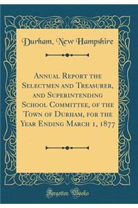 Annual Report the Selectmen and Treasurer, and Superintending School Committee, of the Town of Durham, for the Year Ending March 1, 1877 (Classic Reprint)