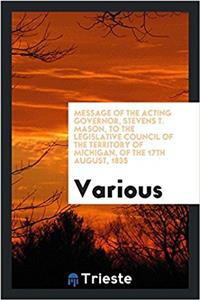 Message of the Acting Governor, Stevens T. Mason, to the Legislative Council of the territory of Michigan, of the 17th August, 1835