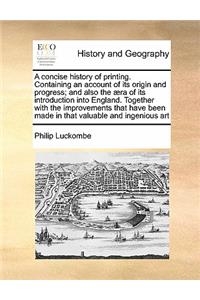 A concise history of printing. Containing an account of its origin and progress; and also the æra of its introduction into England. Together with the improvements that have been made in that valuable and ingenious art