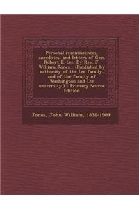 Personal Reminiscences, Anecdotes, and Letters of Gen. Robert E. Lee. by REV. J. William Jones... (Published by Authority of the Lee Family, and of the Faculty of Washington and Lee University.) - Primary Source Edition