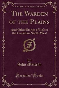 The Warden of the Plains: And Other Stories of Life in the Canadian North-West (Classic Reprint)