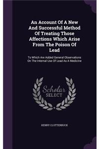 Account Of A New And Successful Method Of Treating Those Affections Which Arise From The Poison Of Lead: To Which Are Added General Observations On The Internal Use Of Lead As A Medicine