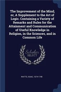 The Improvement of the Mind; or, A Supplement to the Art of Logic. Containing a Variety of Remarks and Rules for the Attainment and Communication of Useful Knowledge in Religion, in the Sciences, and in Common Life