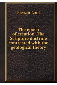 The Epoch of Creation. the Scripture Doctrine Contrasted with the Geological Theory