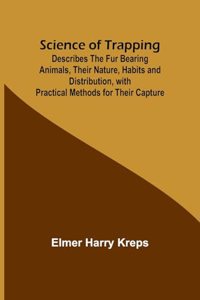 Science of Trapping; Describes the Fur Bearing Animals, Their Nature, Habits and Distribution, with Practical Methods for Their Capture