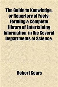 The Guide to Knowledge, or Repertory of Facts; Forming a Complete Library of Entertaining Information, in the Several Departments of Science,