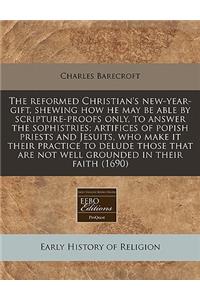 The Reformed Christian's New-Year-Gift, Shewing How He May Be Able by Scripture-Proofs Only, to Answer the Sophistries; Artifices of Popish Priests and Jesuits, Who Make It Their Practice to Delude Those That Are Not Well Grounded in Their Faith (1