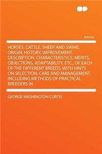 Horses, Cattle, Sheep and Swine. Origin, History, Improvement, Description, Characteristics, Merits, Objections, Adaptability, Etc., of Each of the Different Breeds, with Hints on Selection, Care and Management, Including Methods of Practical Breed