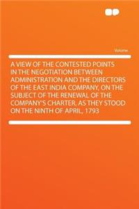 A View of the Contested Points in the Negotiation Between Administration and the Directors of the East India Company, on the Subject of the Renewal of the Company's Charter, as They Stood on the Ninth of April, 1793