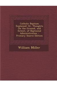 Catholic Baptism Explained: Or, Thoughts on the Ground, and Extent, of Baptismal Administration