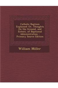 Catholic Baptism Explained: Or, Thoughts on the Ground, and Extent, of Baptismal Administration