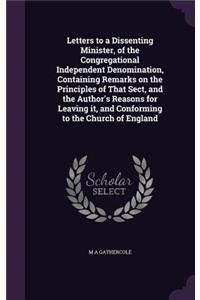 Letters to a Dissenting Minister, of the Congregational Independent Denomination, Containing Remarks on the Principles of That Sect, and the Author's Reasons for Leaving it, and Conforming to the Church of England