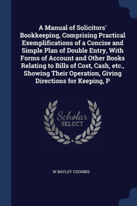 A Manual of Solicitors' Bookkeeping, Comprising Practical Exemplifications of a Concise and Simple Plan of Double Entry, With Forms of Account and Other Books Relating to Bills of Cost, Cash, etc., Showing Their Operation, Giving Directions for Kee