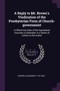 A Reply to Mr. Brown's Vindication of the Presbyterian Form of Church-government
