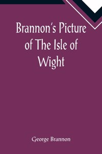 Brannon's Picture of The Isle of Wight, The Expeditious Traveller's Index to Its Prominent Beauties & Objects of Interest. Compiled Especially with Reference to Those Numerous Visitors Who Can Spare but Two or Three Days to Make the Tour of the Isl