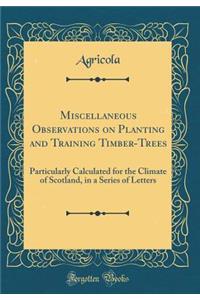 Miscellaneous Observations on Planting and Training Timber-Trees: Particularly Calculated for the Climate of Scotland, in a Series of Letters (Classic Reprint)
