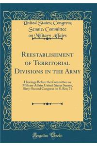 Reestablishment of Territorial Divisions in the Army: Hearings Before the Committee on Military Affairs United States Senate, Sixty-Second Congress on S. Res; 71 (Classic Reprint)