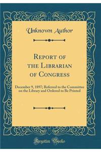 Report of the Librarian of Congress: December 9, 1897; Referred to the Committee on the Library and Ordered to Be Printed (Classic Reprint)