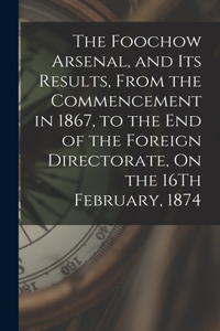 Foochow Arsenal, and Its Results, From the Commencement in 1867, to the End of the Foreign Directorate, On the 16Th February, 1874
