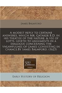 A Modest Reply to Certaine Answeres, Which Mr. Gataker B.D. in His Treatise of the Nature, & VSE of Lotts, Giveth to Arguments in a Dialogue Concerning the Vnlawfulnes of Games Consisting in Chance.by Iames Balmford. (1623)