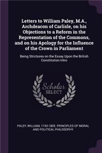Letters to William Paley, M.A., Archdeacon of Carlisle, on His Objections to a Reform in the Representation of the Commons, and on His Apology for the Influence of the Crown in Parliament