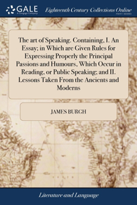 art of Speaking. Containing, I. An Essay; in Which are Given Rules for Expressing Properly the Principal Passions and Humours, Which Occur in Reading, or Public Speaking; and II. Lessons Taken From the Ancients and Moderns