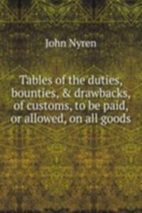 Tables of the duties, bounties, & drawbacks, of customs, to be paid, or allowed, on all goods .