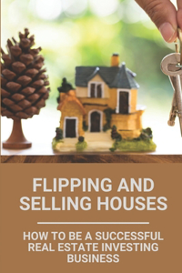 Flipping And Selling Houses: How To Be A Successful Real Estate Investing Business: House Flipping Tips