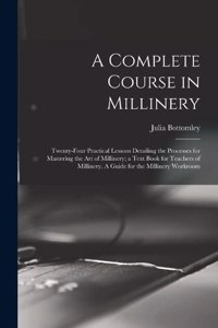 Complete Course in Millinery; Twenty-four Practical Lessons Detailing the Processes for Mastering the art of Millinery; a Text Book for Teachers of Millinery. A Guide for the Millinery Workroom