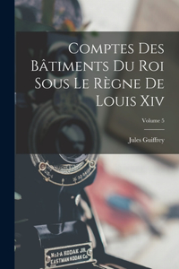 Comptes Des Bâtiments Du Roi Sous Le Règne De Louis Xiv; Volume 5