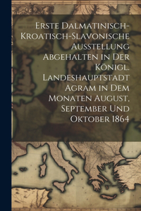 Erste dalmatinisch-kroatisch-slavonische Ausstellung Abgehalten in der königl. Landeshauptstadt Agram in dem Monaten August, September und Oktober 1864