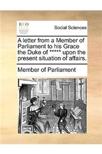 A Letter from a Member of Parliament to His Grace the Duke of ***** Upon the Present Situation of Affairs.