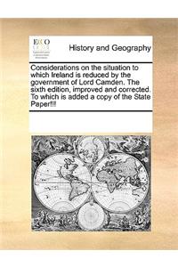 Considerations on the situation to which Ireland is reduced by the government of Lord Camden. The sixth edition, improved and corrected. To which is added a copy of the State Paper!!!