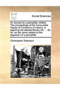 An answer to a pamphlet, intitled, The proceedings of the honourable House of Commons of Ireland, in rejecting the altered Money bill, ... So far, as the same relates to the argument of a pamphlet