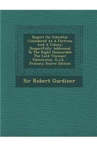 Report on Gibraltar Considered as a Fortress and a Colony: Respectfully Addressed to the Right Honourable the Lord Viscount Palmerston, G.C.B. - Prima
