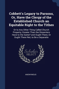 Cobbett's Legacy to Parsons, Or, Have the Clergy of the Established Church an Equitable Right to the Tithes